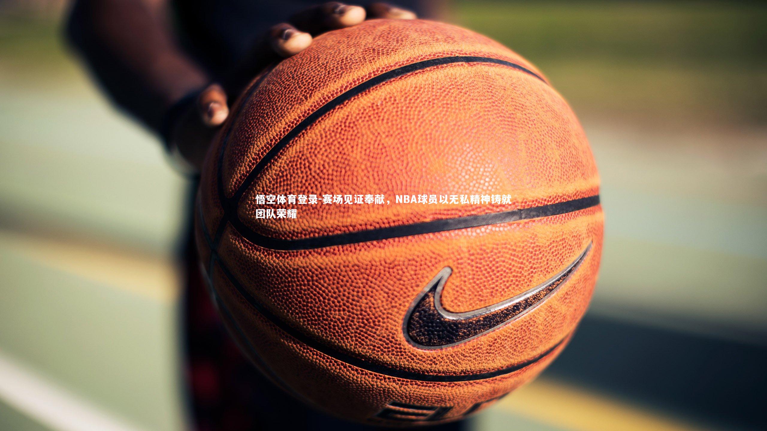 赛场见证奉献，NBA球员以无私精神铸就团队荣耀